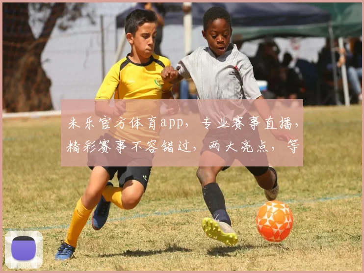 米乐官方体育app，专业赛事直播，精彩赛事不容错过，两大亮点，等你来体验，尽在米乐