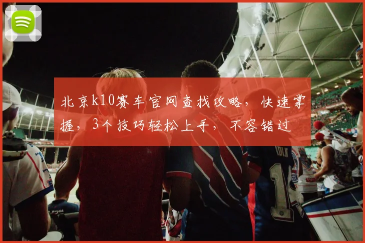 北京k10赛车官网查找攻略，快速掌握，3个技巧轻松上手，不容错过