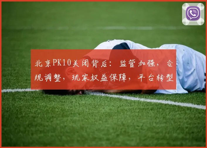 北京PK10关闭背后：监管加强，合规调整，玩家权益保障，平台转型三重因素交织
